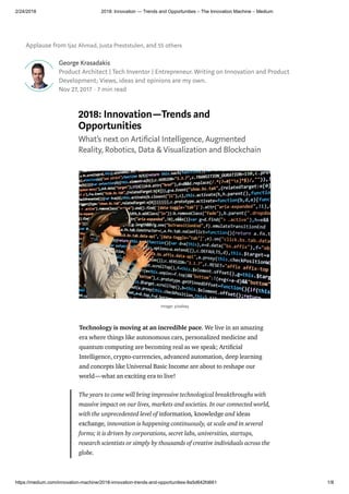 2/24/2018 2018: Innovation — Trends and Opportunities – The Innovation Machine – Medium
https://medium.com/innovation-machine/2018-innovation-trends-and-opportunities-8a5d642fd661 1/8
Applause from Ijaz Ahmad, Justa Preststulen, and 55 others
George Krasadakis
Product Architect | Tech Inventor | Entrepreneur. Writing on Innovation and Product
Development; Views, ideas and opinions are my own.
Nov 27, 2017 · 7 min read
2018: Innovation—Trends and
Opportunities
What’s next on Arti cial Intelligence, Augmented
Reality, Robotics, Data & Visualization and Blockchain
Technology is moving at an incredible pace. We live in an amazing
era where things like autonomous cars, personalized medicine and
quantum computing are becoming real as we speak; Arti cial
Intelligence, crypto-currencies, advanced automation, deep learning
and concepts like Universal Basic Income are about to reshape our
world—what an exciting era to live!
The years to come will bring impressive technological breakthroughs with
massive impact on our lives, markets and societies. In our connected world,
with the unprecedented level of information, knowledge and ideas
exchange, innovation is happening continuously, at scale and in several
forms; it is driven by corporations, secret labs, universities, startups,
research scientists or simply by thousands of creative individuals across the
globe.
image: pixabay
 