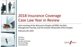 2018 Insurance Coverage
Case Law Year in Review
Joint meeting of the Wisconsin Chapter of RIMS, the Risk
Management Society, and the Greater Milwaukee CPCU Chapter
February 20, 2019
Jeff Davis
Pat Nolan
Brandon Gutschow
Alex Shortridge
Joe Poehlmann
 