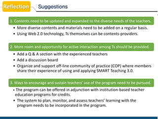 Suggestions
1. Contents need to be updated and expanded to the diverse needs of the teachers.
• More diverse contents and materials need to be added on a regular basis.
• Using Web 2.0 technology, Ts themselves can be contents-providers.
2. More room and opportunity for active interaction among Ts should be provided.
• Add a Q & A section with the experienced teachers
• Add a discussion board
• Organize and support off-line community of practice (COP) where members
share their experience of using and applying SMART Teaching 3.0.
3. Ways to encourage and sustain teachers’ use of the program need to be pursued.
• The program can be offered in adjunction with institution-based teacher
education programs for credits.
• The system to plan, monitor, and assess teachers’ learning with the
program needs to be incorporated in the program.
Reflection
 