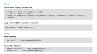 Usage
<script src='webxr-polyfill.js'></script>
<!-- or use a link to a CDN -->
<script src='https://cdn.jsdelivr.net/npm/webxr-polyfill@latest/build/webxrpolyfill.js'> 
</script>
using a build tool (like browserify or webpack)
npm install --save webxr-polyfill
var polyfill = new WebXRPolyfill();
include it as a script tag, or use a CDN
Using
using script tags
import WebXRPolyfill from 'webxr-polyfill';
const polyfill = new WebXRPolyfill();
In a modular ES6 world
 