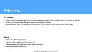 Copyright @Hirokazu Egashira. All right reserved.
• https://designguidelines.withgoogle.com/ar-design/augmented-reality-design-guidelines/introduction-to-ar-arcore.html
• https://blog.google/products/google-vr/best-practices-mobile-ar-design/
• https://developer.apple.com/design/human-interface-guidelines/ios/system-capabilities/augmented-reality/
UI Guideline
Others
• https://www.khronos.org/openxr
• https://developer.apple.com/safari/whats-new/
• https://github.com/dontcallmedom/html5-augmented-reality
• https://github.com/google/draco
References
 