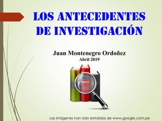 Los antecedentes
de Investigación
Juan Montenegro Ordoñez
Abril 2019
Las imágenes han sido extraídas de www.google.com.pe
 