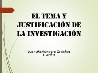 El Tema Y
JUSTIFICACIÓN de
LA Investigación
Juan Montenegro Ordoñez
Abril 2019
 