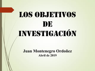 Los objetivos
de
investigación
Juan Montenegro Ordoñez
Abril de 2019
 
