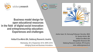 Business model design for
open educational resources
in the field of digital social innovation
and entrepreneurship education:
Experiences and challenges
Hollauf Eva-Maria BA, Salzburg Research, Austria
Wednesday, 5th of September 2018, ISIRC 2018:
»Bridging Social and Business Innovation«
Author team: Dr. Hornung-Prähauser Veronika, MAS
Dr. Sandra Schön, MA
Hollauf Eva-Maria BA
Margarethe Rosenova BA
Salzburg Research Institute, RTO Austria
www. salzburgresearch.at
 