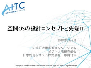 Copyright © 2015 Advanced IT Consortium to Evaluate, Apply and Drive All Rights Reserved.
空間OSの設計コンセプトと先端IT
2018年2月2日
先端IT活用推進コンソーシアム
ビジネスAR研究部会
日本総合システム株式会社 中川雅三
 