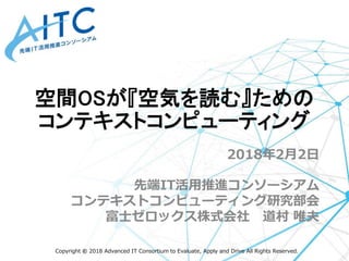 Copyright © 2018 Advanced IT Consortium to Evaluate, Apply and Drive All Rights Reserved.
2018年2月2日
先端IT活用推進コンソーシアム
コンテキストコンピューティング研究部会
富士ゼロックス株式会社 道村 唯夫
空間OSが『空気を読む』ための
コンテキストコンピューティング
 