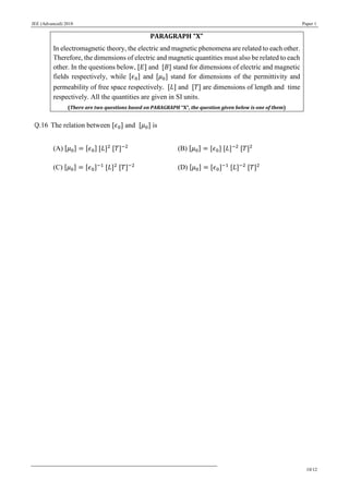 JEE (Advanced) 2018 Paper 1
10/12
PARAGRAPH “X”
In electromagnetic theory, the electric and magnetic phenomena are related to each other.
Therefore, the dimensions of electric and magnetic quantities must also be related to each
other. In the questions below, [𝐸] and [𝐵] stand for dimensions of electric and magnetic
fields respectively, while [𝜖0] and [𝜇0] stand for dimensions of the permittivity and
permeability of free space respectively. [𝐿] and [𝑇] are dimensions of length and time
respectively. All the quantities are given in SI units.
(There are two questions based on PARAGRAPH “X”, the question given below is one of them)
Q.16 The relation between [𝜖0] and [𝜇0] is
(A) [𝜇0] = [𝜖0] [𝐿]2
[𝑇]−2
(B) [𝜇0] = [𝜖0] [𝐿]−2
[𝑇]2
(C) [𝜇0] = [𝜖0]−1
[𝐿]2
[𝑇]−2
(D) [𝜇0] = [𝜖0]−1
[𝐿]−2
[𝑇]2
 