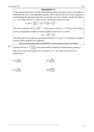 JEE (Advanced) 2018 Paper 1
11/12
PARAGRAPH “A”
If the measurement errors in all the independent quantities are known, then it is possible to
determine the error in any dependent quantity. This is done by the use of series expansion
and truncating the expansion at the first power of the error. For example, consider the relation
𝑧 = 𝑥/𝑦. If the errors in 𝑥, 𝑦 and 𝑧 are Δ𝑥, Δ𝑦 and Δ𝑧, respectively, then
𝑧 ± Δ𝑧 =
𝑥±Δ𝑥
𝑦±Δ𝑦
=
𝑥
𝑦
(1 ±
Δ𝑥
𝑥
) (1 ±
Δ𝑦
𝑦
)
−1
.
The series expansion for (1 ±
Δ𝑦
𝑦
)
−1
, to first power in Δ𝑦/𝑦, is 1 ∓ (Δ𝑦/𝑦). The relative
errors in independent variables are always added. So the error in 𝑧 will be
Δ𝑧 = 𝑧 (
Δ𝑥
𝑥
+
Δ𝑦
𝑦
).
The above derivation makes the assumption that Δ𝑥/𝑥 ≪1, Δ𝑦/𝑦 ≪1. Therefore, the higher
powers of these quantities are neglected.
(There are two questions based on PARAGRAPH “A”, the question given below is one of them)
Q.17
Consider the ratio 𝑟 =
(1−𝑎)
(1+𝑎)
to be determined by measuring a dimensionless quantity 𝑎.
If the error in the measurement of 𝑎 is Δ𝑎 (Δ𝑎/𝑎 ≪ 1) , then what is the error Δ𝑟 in
determining 𝑟?
(A)
Δ𝑎
(1+𝑎)2
(B)
2Δ𝑎
(1+𝑎)2
(C)
2Δ𝑎
(1−𝑎2)
(D)
2𝑎Δ𝑎
(1−𝑎2)
 