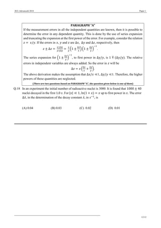 JEE (Advanced) 2018 Paper 1
12/12
PARAGRAPH “A”
If the measurement errors in all the independent quantities are known, then it is possible to
determine the error in any dependent quantity. This is done by the use of series expansion
and truncating the expansion at the first power of the error. For example, consider the relation
𝑧 = 𝑥/𝑦. If the errors in 𝑥, 𝑦 and 𝑧 are Δ𝑥, Δ𝑦 and Δ𝑧, respectively, then
𝑧 ± Δ𝑧 =
𝑥±Δ𝑥
𝑦±Δ𝑦
=
𝑥
𝑦
(1 ±
Δ𝑥
𝑥
) (1 ±
Δ𝑦
𝑦
)
−1
.
The series expansion for (1 ±
Δ𝑦
𝑦
)
−1
, to first power in Δ𝑦/𝑦, is 1 ∓ (Δ𝑦/𝑦). The relative
errors in independent variables are always added. So the error in 𝑧 will be
Δ𝑧 = 𝑧 (
Δ𝑥
𝑥
+
Δ𝑦
𝑦
).
The above derivation makes the assumption that Δ𝑥/𝑥 ≪1, Δ𝑦/𝑦 ≪1. Therefore, the higher
powers of these quantities are neglected.
(There are two questions based on PARAGRAPH “A”, the question given below is one of them)
Q.18 In an experiment the initial number of radioactive nuclei is 3000. It is found that 1000 ± 40
nuclei decayed in the first 1.0 𝑠. For |𝑥| ≪ 1, ln(1 + 𝑥) = 𝑥 up to first power in 𝑥. The error
Δ𝜆, in the determination of the decay constant 𝜆, in 𝑠−1
, is
(A) 0.04 (B) 0.03 (C) 0.02 (D) 0.01
 