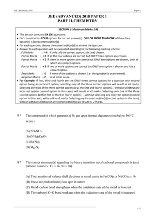 JEE (Advanced) 2018 Paper 1
1/12
JEE (ADVANCED) 2018 PAPER 1
PART II-CHEMISTRY
SECTION 1 (Maximum Marks: 24)
 This section contains SIX (06) questions.
 Each question has FOUR options for correct answer(s). ONE OR MORE THAN ONE of these four
option(s) is (are) correct option(s).
 For each question, choose the correct option(s) to answer the question.
 Answer to each question will be evaluated according to the following marking scheme:
Full Marks : +𝟒 If only (all) the correct option(s) is (are) chosen.
Partial Marks : +𝟑 If all the four options are correct but ONLY three options are chosen.
Partial Marks : +𝟐 If three or more options are correct but ONLY two options are chosen, both of
which are correct options.
Partial Marks : +𝟏 If two or more options are correct but ONLY one option is chosen and it is a
correct option.
Zero Marks : 0 If none of the options is chosen (i.e. the question is unanswered).
Negative Marks : −𝟐 In all other cases.
 For Example: If first, third and fourth are the ONLY three correct options for a question with second
option being an incorrect option; selecting only all the three correct options will result in +4 marks.
Selecting only two of the three correct options (e.g. the first and fourth options), without selecting any
incorrect option (second option in this case), will result in +2 marks. Selecting only one of the three
correct options (either first or third or fourth option) ,without selecting any incorrect option (second
option in this case), will result in +1 marks. Selecting any incorrect option(s) (second option in this case),
with or without selection of any correct option(s) will result in -2 marks.
Q.1 The compound(s) which generate(s) N2 gas upon thermal decomposition below 300C
is (are)
(A) NH4NO3
(B) (NH4)2Cr2O7
(C) Ba(N3)2
(D) Mg3N2
Q.2 The correct statement(s) regarding the binary transition metal carbonyl compounds is (are)
(Atomic numbers: Fe = 26, Ni = 28)
(A) Total number of valence shell electrons at metal centre in Fe(CO)5 or Ni(CO)4 is 16
(B) These are predominantly low spin in nature
(C) Metal–carbon bond strengthens when the oxidation state of the metal is lowered
(D) The carbonyl C−O bond weakens when the oxidation state of the metal is increased
 