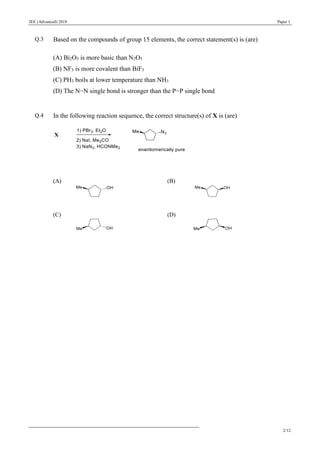 JEE (Advanced) 2018 Paper 1
2/12
Q.3 Based on the compounds of group 15 elements, the correct statement(s) is (are)
(A) Bi2O5 is more basic than N2O5
(B) NF3 is more covalent than BiF3
(C) PH3 boils at lower temperature than NH3
(D) The N−N single bond is stronger than the P−P single bond
Q.4 In the following reaction sequence, the correct structure(s) of X is (are)
(A) (B)
(C) (D)
 