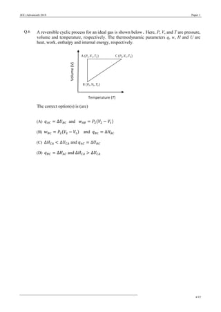 JEE (Advanced) 2018 Paper 1
4/12
Q.6 A reversible cyclic process for an ideal gas is shown below. Here, P, V, and T are pressure,
volume and temperature, respectively. The thermodynamic parameters q, w, H and U are
heat, work, enthalpy and internal energy, respectively.
The correct option(s) is (are)
(A) 𝑞 𝐴𝐶 = ∆𝑈 𝐵𝐶 and 𝑤 𝐴𝐵 = 𝑃2(𝑉2 − 𝑉1)
(B) 𝑤 𝐵𝐶 = 𝑃2(𝑉2 − 𝑉1) and 𝑞 𝐵𝐶 = ∆𝐻𝐴𝐶
(C) ∆𝐻 𝐶𝐴 < ∆𝑈 𝐶𝐴 and 𝑞 𝐴𝐶 = ∆𝑈 𝐵𝐶
(D) 𝑞 𝐵𝐶 = ∆𝐻𝐴𝐶 and ∆𝐻 𝐶𝐴 > ∆𝑈 𝐶𝐴
 