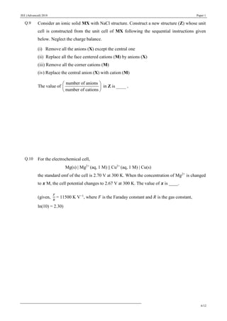 JEE (Advanced) 2018 Paper 1
6/12
Q.9 Consider an ionic solid MX with NaCl structure. Construct a new structure (Z) whose unit
cell is constructed from the unit cell of MX following the sequential instructions given
below. Neglect the charge balance.
(i) Remove all the anions (X) except the central one
(ii) Replace all the face centered cations (M) by anions (X)
(iii) Remove all the corner cations (M)
(iv) Replace the central anion (X) with cation (M)
The value of
number of anions
number of cations
 
 
 
in Z is ____.
Q.10 For the electrochemical cell,
Mg(s)  Mg2+
(aq, 1 M)  Cu2+
(aq, 1 M)  Cu(s)
the standard emf of the cell is 2.70 V at 300 K. When the concentration of Mg2+
is changed
to 𝒙 M, the cell potential changes to 2.67 V at 300 K. The value of 𝒙 is ____.
(given,
𝐹
𝑅
= 11500 K V−1
, where 𝐹 is the Faraday constant and 𝑅 is the gas constant,
ln(10) = 2.30)
 