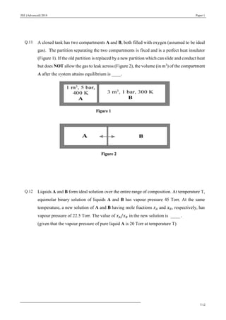 JEE (Advanced) 2018 Paper 1
7/12
Q.11 A closed tank has two compartments A and B, both filled with oxygen (assumed to be ideal
gas). The partition separating the two compartments is fixed and is a perfect heat insulator
(Figure 1). If the old partition is replaced by a new partition which can slide and conduct heat
but does NOT allow the gas to leak across (Figure 2), the volume (in m3
) of the compartment
A after the system attains equilibrium is ____.
Q.12 Liquids A and B form ideal solution over the entire range of composition. At temperature T,
equimolar binary solution of liquids A and B has vapour pressure 45 Torr. At the same
temperature, a new solution of A and B having mole fractions 𝑥 𝐴 and 𝑥 𝐵, respectively, has
vapour pressure of 22.5 Torr. The value of 𝑥 𝐴/𝑥 𝐵 in the new solution is ____.
(given that the vapour pressure of pure liquid A is 20 Torr at temperature T)
 