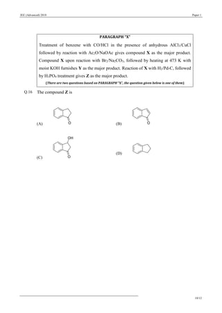 JEE (Advanced) 2018 Paper 1
10/12
PARAGRAPH “X”
Treatment of benzene with CO/HCl in the presence of anhydrous AlCl3/CuCl
followed by reaction with Ac2O/NaOAc gives compound X as the major product.
Compound X upon reaction with Br2/Na2CO3, followed by heating at 473 K with
moist KOH furnishes Y as the major product. Reaction of X with H2/Pd-C, followed
by H3PO4 treatment gives Z as the major product.
(There are two questions based on PARAGRAPH “X”, the question given below is one of them)
Q.16 The compound Z is
(A) (B)
(C)
(D)
 