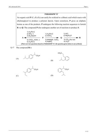 JEE (Advanced) 2018 Paper 1
11/12
PARAGRAPH “A”
An organic acid P (C11H12O2) can easily be oxidized to a dibasic acid which reacts with
ethyleneglycol to produce a polymer dacron. Upon ozonolysis, P gives an aliphatic
ketone as one of the products. P undergoes the following reaction sequences to furnish
R via Q. The compound P also undergoes another set of reactions to produce S.
(There are two questions based on PARAGRAPH “A”, the question given below is one of them)
Q.17 The compound R is
(A)
(B)
(C) (D)
 