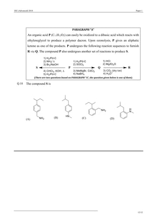 JEE (Advanced) 2018 Paper 1
12/12
PARAGRAPH “A”
An organic acid P (C11H12O2) can easily be oxidized to a dibasic acid which reacts with
ethyleneglycol to produce a polymer dacron. Upon ozonolysis, P gives an aliphatic
ketone as one of the products. P undergoes the following reaction sequences to furnish
R via Q. The compound P also undergoes another set of reactions to produce S.
(There are two questions based on PARAGRAPH “A”, the question given below is one of them)
Q.18 The compound S is
(A)
(B) (C) (D)
 