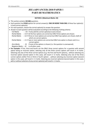 JEE (Advanced) 2018 Paper 1
1/8
JEE (ADVANCED) 2018 PAPER 1
PART-III MATHEMATICS
SECTION 1 (Maximum Marks: 24)
 This section contains SIX (06) questions.
 Each question has FOUR options for correct answer(s). ONE OR MORE THAN ONE of these four option(s)
is (are) correct option(s).
 For each question, choose the correct option(s) to answer the question.
 Answer to each question will be evaluated according to the following marking scheme:
Full Marks : +𝟒 If only (all) the correct option(s) is (are) chosen.
Partial Marks : +𝟑 If all the four options are correct but ONLY three options are chosen.
Partial Marks : +𝟐 If three or more options are correct but ONLY two options are chosen, both of
which are correct options.
Partial Marks : +𝟏 If two or more options are correct but ONLY one option is chosen and it is a
correct option.
Zero Marks : 0 If none of the options is chosen (i.e. the question is unanswered).
Negative Marks : −𝟐 In all other cases.
 For Example: If first, third and fourth are the ONLY three correct options for a question with second
option being an incorrect option; selecting only all the three correct options will result in +4 marks.
Selecting only two of the three correct options (e.g. the first and fourth options), without selecting any
incorrect option (second option in this case), will result in +2 marks. Selecting only one of the three
correct options (either first or third or fourth option) ,without selecting any incorrect option (second
option in this case), will result in +1 marks. Selecting any incorrect option(s) (second option in this case),
with or without selection of any correct option(s) will result in -2 marks.
 