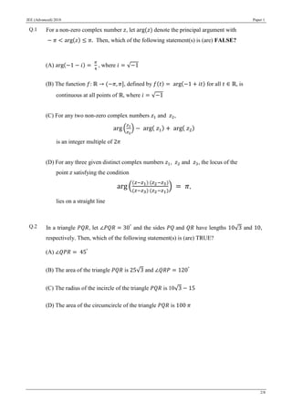JEE (Advanced) 2018 Paper 1
2/8
Q.1 For a non-zero complex number 𝑧, let arg(𝑧) denote the principal argument with
− 𝜋 < arg(𝑧) ≤ 𝜋. Then, which of the following statement(s) is (are) FALSE?
(A) arg(−1 − 𝑖) =
𝜋
4
, where 𝑖 = √−1
(B) The function 𝑓: ℝ → (−𝜋, 𝜋], defined by 𝑓(𝑡) = arg(−1 + 𝑖𝑡) for all 𝑡 ∈ ℝ, is
continuous at all points of ℝ, where 𝑖 = √−1
(C) For any two non-zero complex numbers 𝑧1 and 𝑧2,
arg (
𝑧1
𝑧2
) − arg( 𝑧1) + arg( 𝑧2)
is an integer multiple of 2𝜋
(D) For any three given distinct complex numbers 𝑧1, 𝑧2 and 𝑧3, the locus of the
point 𝑧 satisfying the condition
arg (
(𝑧−𝑧1) (𝑧2−𝑧3)
(𝑧−𝑧3) (𝑧2−𝑧1)
) = 𝜋,
lies on a straight line
Q.2 In a triangle 𝑃𝑄𝑅, let ∠𝑃𝑄𝑅 = 30°
and the sides 𝑃𝑄 and 𝑄𝑅 have lengths 10√3 and 10,
respectively. Then, which of the following statement(s) is (are) TRUE?
(A) ∠𝑄𝑃𝑅 = 45°
(B) The area of the triangle 𝑃𝑄𝑅 is 25√3 and ∠𝑄𝑅𝑃 = 120°
(C) The radius of the incircle of the triangle 𝑃𝑄𝑅 is 10√3 − 15
(D) The area of the circumcircle of the triangle 𝑃𝑄𝑅 is 100 𝜋
 