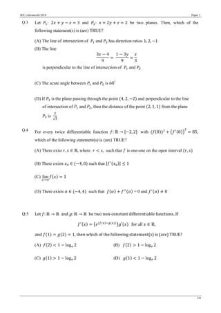 JEE (Advanced) 2018 Paper 1
3/8
Q.3 Let 𝑃1: 2𝑥 + 𝑦 − 𝑧 = 3 and 𝑃2: 𝑥 + 2𝑦 + 𝑧 = 2 be two planes. Then, which of the
following statement(s) is (are) TRUE?
(A) The line of intersection of 𝑃1 and 𝑃2 has direction ratios 1, 2, −1
(B) The line
3𝑥 − 4
9
=
1 − 3𝑦
9
=
𝑧
3
is perpendicular to the line of intersection of 𝑃1 and 𝑃2
(C) The acute angle between 𝑃1 and 𝑃2 is 60°
(D) If 𝑃3 is the plane passing through the point (4, 2, −2) and perpendicular to the line
of intersection of 𝑃1 and 𝑃2, then the distance of the point (2, 1, 1) from the plane
𝑃3 is
2
√3
Q.4 For every twice differentiable function 𝑓: ℝ → [−2, 2] with (𝑓(0))2
+ (𝑓′(0))
2
= 85,
which of the following statement(s) is (are) TRUE?
(A) There exist 𝑟, 𝑠 ∈ ℝ, where 𝑟 < 𝑠, such that 𝑓 is one-one on the open interval (𝑟, 𝑠)
(B) There exists 𝑥0 ∈ (−4, 0) such that |𝑓′(𝑥0)| ≤ 1
(C) lim
𝑥→∞
𝑓(𝑥) = 1
(D) There exists 𝛼 ∈ (−4, 4) such that 𝑓(𝛼) + 𝑓′′(𝛼) = 0 and 𝑓′(𝛼) ≠ 0
Q.5 Let 𝑓: ℝ → ℝ and 𝑔: ℝ → ℝ be two non-constant differentiable functions. If
𝑓′(𝑥) = (𝑒(𝑓(𝑥)−𝑔(𝑥))
)𝑔′(𝑥) for all 𝑥 ∈ ℝ,
and 𝑓(1) = 𝑔(2) = 1, then which of the following statement(s) is (are) TRUE?
(A) 𝑓(2) < 1 − loge 2 (B) 𝑓(2) > 1 − loge 2
(C) 𝑔(1) > 1 − loge 2 (D) 𝑔(1) < 1 − loge 2
 