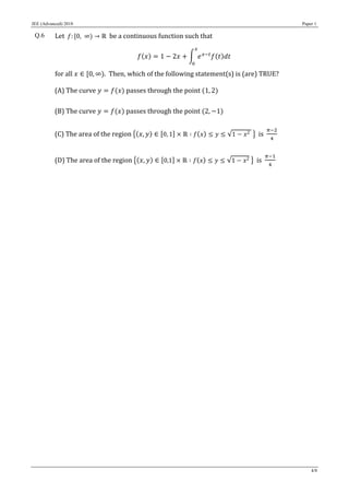 JEE (Advanced) 2018 Paper 1
4/8
Q.6 Let 𝑓: [0, ∞) → ℝ be a continuous function such that
𝑓(𝑥) = 1 − 2𝑥 + ∫ 𝑒 𝑥−𝑡
𝑓(𝑡)𝑑𝑡
𝑥
0
for all 𝑥 ∈ [0, ∞). Then, which of the following statement(s) is (are) TRUE?
(A) The curve 𝑦 = 𝑓(𝑥) passes through the point (1, 2)
(B) The curve 𝑦 = 𝑓(𝑥) passes through the point (2, −1)
(C) The area of the region {(𝑥, 𝑦) ∈ [0, 1] × ℝ ∶ 𝑓( 𝑥) ≤ 𝑦 ≤ √1 − 𝑥2 } is
𝜋−2
4
(D) The area of the region {(𝑥, 𝑦) ∈ [0,1] × ℝ ∶ 𝑓( 𝑥) ≤ 𝑦 ≤ √1 − 𝑥2 } is
𝜋−1
4
 