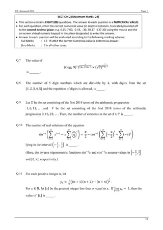 JEE (Advanced) 2018 Paper 1
5/8
SECTION 2 (Maximum Marks: 24)
 This section contains EIGHT (08) questions. The answer to each question is a NUMERICAL VALUE.
 For each question, enter the correct numerical value (in decimal notation, truncated/rounded-off
to the second decimal place; e.g. 6.25, 7.00, -0.33, -.30, 30.27, -127.30) using the mouse and the
on-screen virtual numeric keypad in the place designated to enter the answer.
 Answer to each question will be evaluated according to the following marking scheme:
Full Marks : +3 If ONLY the correct numerical value is entered as answer.
Zero Marks : 0In all other cases.
Q.7 The value of
((log2 9)2)
1
log2 (log2 9) × (√7)
1
log4 7
is ______ .
Q.8 The number of 5 digit numbers which are divisible by 4, with digits from the set
{1, 2, 3, 4, 5} and the repetition of digits is allowed, is _____ .
Q.9 Let 𝑋 be the set consisting of the first 2018 terms of the arithmetic progression
1, 6, 11, … , and 𝑌 be the set consisting of the first 2018 terms of the arithmetic
progression 9, 16, 23, … . Then, the number of elements in the set 𝑋 ∪ 𝑌 is _____.
Q.10 The number of real solutions of the equation
sin−1
(∑ 𝑥 𝑖+1
∞
𝑖=1
− 𝑥 ∑ (
𝑥
2
)
𝑖
∞
𝑖=1
) =
𝜋
2
− cos−1
(∑ (−
𝑥
2
)
𝑖
−
∞
𝑖=1
∑(−𝑥)𝑖
∞
𝑖=1
)
lying in the interval (−
1
2
,
1
2
) is _____ .
(Here, the inverse trigonometric functions sin−1
𝑥 and cos−1
𝑥 assume values in [−
𝜋
2
,
𝜋
2
]
and [0, 𝜋], respectively.)
Q.11 For each positive integer 𝑛, let
𝑦𝑛 =
1
𝑛
((𝑛 + 1)(𝑛 + 2) ⋯ (𝑛 + 𝑛))
1
𝑛
.
For 𝑥 ∈ ℝ, let [𝑥] be the greatest integer less than or equal to 𝑥. If lim
𝑛→∞
𝑦𝑛 = 𝐿, then the
value of [𝐿] is _____ .
 