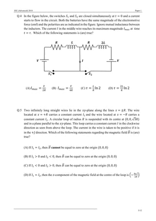 JEE (Advanced) 2018 Paper 1
3/12
Q.4 In the figure below, the switches 𝑆1 and 𝑆2 are closed simultaneously at 𝑡 = 0 and a current
starts to flow in the circuit. Both the batteries have the same magnitude of the electromotive
force (emf) and the polarities are as indicated in the figure. Ignore mutual inductance between
the inductors. The current 𝐼 in the middle wire reaches its maximum magnitude 𝐼 𝑚𝑎𝑥 at time
𝑡 = 𝜏. Which of the following statements is (are) true?
(A) 𝐼 𝑚𝑎𝑥 =
𝑉
2𝑅
(B) 𝐼 𝑚𝑎𝑥 =
𝑉
4𝑅
(C) 𝜏 =
𝐿
𝑅
ln 2 (D) 𝜏 =
2𝐿
𝑅
ln 2
Q.5 Two infinitely long straight wires lie in the 𝑥𝑦-plane along the lines 𝑥 = ±𝑅. The wire
located at 𝑥 = +𝑅 carries a constant current 𝐼1 and the wire located at 𝑥 = −𝑅 carries a
constant current 𝐼2. A circular loop of radius 𝑅 is suspended with its centre at (0, 0, √3𝑅)
and in a plane parallel to the 𝑥𝑦-plane. This loop carries a constant current 𝐼 in the clockwise
direction as seen from above the loop. The current in the wire is taken to be positive if it is
in the +𝑗̂ direction. Which of the following statements regarding the magnetic field 𝐵⃗⃗ is (are)
true?
(A) If 𝐼1 = 𝐼2, then 𝐵⃗⃗ cannot be equal to zero at the origin (0, 0, 0)
(B) If 𝐼1 > 0 and 𝐼2 < 0, then 𝐵⃗⃗ can be equal to zero at the origin (0, 0, 0)
(C) If 𝐼1 < 0 and 𝐼2 > 0, then 𝐵⃗⃗ can be equal to zero at the origin (0, 0, 0)
(D) If 𝐼1 = 𝐼2, then the 𝑧-component of the magnetic field at the centre of the loop is (−
𝜇0 𝐼
2𝑅
)
 