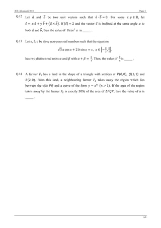 JEE (Advanced) 2018 Paper 1
6/8
Q.12 Let 𝑎⃗ and 𝑏⃗⃗ be two unit vectors such that 𝑎⃗ ⋅ 𝑏⃗⃗ = 0. For some 𝑥, 𝑦 ∈ ℝ, let
𝑐⃗ = 𝑥 𝑎⃗ + 𝑦 𝑏⃗⃗ + (𝑎⃗ × 𝑏⃗⃗). If |𝑐⃗| = 2 and the vector 𝑐⃗ is inclined at the same angle 𝛼 to
both 𝑎⃗ and 𝑏⃗⃗, then the value of 8 cos2
𝛼 is _____ .
Q.13 Let 𝑎, 𝑏, 𝑐 be three non-zero real numbers such that the equation
√3 𝑎 cos 𝑥 + 2 𝑏 sin 𝑥 = 𝑐, 𝑥 ∈ [−
𝜋
2
,
𝜋
2
],
has two distinct real roots 𝛼 and 𝛽 with 𝛼 + 𝛽 =
𝜋
3
. Then, the value of
𝑏
𝑎
is _____ .
Q.14 A farmer 𝐹1 has a land in the shape of a triangle with vertices at 𝑃(0, 0), 𝑄(1, 1) and
𝑅(2, 0). From this land, a neighbouring farmer 𝐹2 takes away the region which lies
between the side 𝑃𝑄 and a curve of the form 𝑦 = 𝑥 𝑛
(𝑛 > 1). If the area of the region
taken away by the farmer 𝐹2 is exactly 30% of the area of ∆𝑃𝑄𝑅, then the value of 𝑛 is
_____ .
 