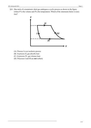 JEE (Advanced) 2018 Paper 1
4/12
Q.6 One mole of a monatomic ideal gas undergoes a cyclic process as shown in the figure
(where V is the volume and T is the temperature). Which of the statements below is (are)
true?
(A) Process I is an isochoric process
(B) In process II, gas absorbs heat
(C) In process IV, gas releases heat
(D) Processes I and III are not isobaric
 