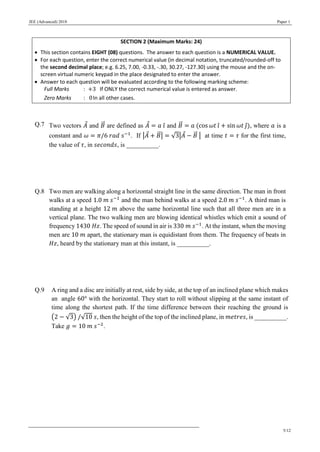 JEE (Advanced) 2018 Paper 1
5/12
SECTION 2 (Maximum Marks: 24)
 This section contains EIGHT (08) questions. The answer to each question is a NUMERICAL VALUE.
 For each question, enter the correct numerical value (in decimal notation, truncated/rounded-off to
the second decimal place; e.g. 6.25, 7.00, -0.33, -.30, 30.27, -127.30) using the mouse and the on-
screen virtual numeric keypad in the place designated to enter the answer.
 Answer to each question will be evaluated according to the following marking scheme:
Full Marks : +3 If ONLY the correct numerical value is entered as answer.
Zero Marks : 0In all other cases.
Q.7 Two vectors 𝐴⃗ and 𝐵⃗⃗ are defined as 𝐴⃗ = 𝑎 𝑖̂ and 𝐵⃗⃗ = 𝑎 (cos 𝜔𝑡 𝑖̂ + sin 𝜔𝑡 𝑗̂), where 𝑎 is a
constant and 𝜔 = 𝜋/6 𝑟𝑎𝑑 𝑠−1
. If |𝐴⃗ + 𝐵⃗⃗| = √3|𝐴⃗ − 𝐵⃗⃗ | at time 𝑡 = 𝜏 for the first time,
the value of 𝜏, in 𝑠𝑒𝑐𝑜𝑛𝑑𝑠, is __________.
Q.8 Two men are walking along a horizontal straight line in the same direction. The man in front
walks at a speed 1.0 𝑚 𝑠−1
and the man behind walks at a speed 2.0 𝑚 𝑠−1
. A third man is
standing at a height 12 𝑚 above the same horizontal line such that all three men are in a
vertical plane. The two walking men are blowing identical whistles which emit a sound of
frequency 1430 𝐻𝑧. The speed of sound in air is 330 𝑚 𝑠−1
. At the instant, when the moving
men are 10 𝑚 apart, the stationary man is equidistant from them. The frequency of beats in
𝐻𝑧, heard by the stationary man at this instant, is __________.
Q.9 A ring and a disc are initially at rest, side by side, at the top of an inclined plane which makes
an angle 60° with the horizontal. They start to roll without slipping at the same instant of
time along the shortest path. If the time difference between their reaching the ground is
(2 − √3) /√10 𝑠, then the height of the top of the inclined plane, in 𝑚𝑒𝑡𝑟𝑒𝑠, is __________.
Take 𝑔 = 10 𝑚 𝑠−2
.
 