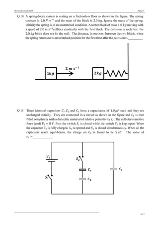 JEE (Advanced) 2018 Paper 1
6/12
Q.10 A spring-block system is resting on a frictionless floor as shown in the figure. The spring
constant is 2.0 𝑁 𝑚−1
and the mass of the block is 2.0 𝑘𝑔. Ignore the mass of the spring.
Initially the spring is in an unstretched condition. Another block of mass 1.0 𝑘𝑔 moving with
a speed of 2.0 𝑚 𝑠−1
collides elastically with the first block. The collision is such that the
2.0 𝑘𝑔 block does not hit the wall. The distance, in 𝑚𝑒𝑡𝑟𝑒𝑠, between the two blocks when
the spring returns to its unstretched position for the first time after the collision is _________.
Q.11 Three identical capacitors 𝐶1, 𝐶2 and 𝐶3 have a capacitance of 1.0 𝜇𝐹 each and they are
uncharged initially. They are connected in a circuit as shown in the figure and 𝐶1 is then
filled completely with a dielectric material of relative permittivity 𝜖 𝑟. The cell electromotive
force (emf) 𝑉0 = 8 𝑉. First the switch 𝑆1 is closed while the switch 𝑆2 is kept open. When
the capacitor 𝐶3 is fully charged, 𝑆1 is opened and 𝑆2 is closed simultaneously. When all the
capacitors reach equilibrium, the charge on 𝐶3 is found to be 5 𝜇𝐶. The value of
𝜖 𝑟 =____________.
 