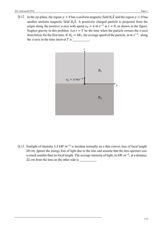 JEE (Advanced) 2018 Paper 1
7/12
Q.12 In the 𝑥𝑦-plane, the region 𝑦 > 0 has a uniform magnetic field 𝐵1 𝑘̂ and the region 𝑦 < 0 has
another uniform magnetic field 𝐵2 𝑘̂. A positively charged particle is projected from the
origin along the positive 𝑦-axis with speed 𝑣0 = 𝜋 𝑚 𝑠−1
at 𝑡 = 0, as shown in the figure.
Neglect gravity in this problem. Let 𝑡 = 𝑇 be the time when the particle crosses the 𝑥-axis
from below for the first time. If 𝐵2 = 4𝐵1, the average speed of the particle, in 𝑚 𝑠−1
, along
the 𝑥-axis in the time interval 𝑇 is __________.
Q.13 Sunlight of intensity 1.3 𝑘𝑊 𝑚−2
is incident normally on a thin convex lens of focal length
20 𝑐𝑚. Ignore the energy loss of light due to the lens and assume that the lens aperture size
is much smaller than its focal length. The average intensity of light, in 𝑘𝑊 𝑚−2
, at a distance
22 𝑐𝑚 from the lens on the other side is __________.
 