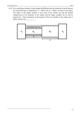 JEE (Advanced) 2018 Paper 1
8/12
Q.14 Two conducting cylinders of equal length but different radii are connected in series between
two heat baths kept at temperatures 𝑇1 = 300 𝐾 and 𝑇2 = 100 𝐾, as shown in the figure.
The radius of the bigger cylinder is twice that of the smaller one and the thermal
conductivities of the materials of the smaller and the larger cylinders are 𝐾1 and 𝐾2
respectively. If the temperature at the junction of the two cylinders in the steady state is
200 𝐾, then 𝐾1/𝐾2 =__________.
 