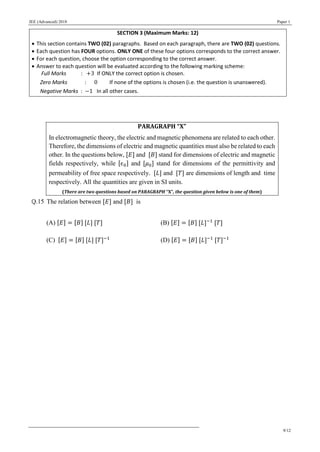 JEE (Advanced) 2018 Paper 1
9/12
SECTION 3 (Maximum Marks: 12)
 This section contains TWO (02) paragraphs. Based on each paragraph, there are TWO (02) questions.
 Each question has FOUR options. ONLY ONE of these four options corresponds to the correct answer.
 For each question, choose the option corresponding to the correct answer.
 Answer to each question will be evaluated according to the following marking scheme:
Full Marks : +3 If ONLY the correct option is chosen.
Zero Marks : 0 If none of the options is chosen (i.e. the question is unanswered).
Negative Marks : −1 In all other cases.
PARAGRAPH “X”
In electromagnetic theory, the electric and magnetic phenomena are related to each other.
Therefore, the dimensions of electric and magnetic quantities must also be related to each
other. In the questions below, [𝐸] and [𝐵] stand for dimensions of electric and magnetic
fields respectively, while [𝜖0] and [𝜇0] stand for dimensions of the permittivity and
permeability of free space respectively. [𝐿] and [𝑇] are dimensions of length and time
respectively. All the quantities are given in SI units.
(There are two questions based on PARAGRAPH “X”, the question given below is one of them)
Q.15 The relation between [𝐸] and [𝐵] is
(A) [𝐸] = [𝐵] [𝐿] [𝑇] (B) [𝐸] = [𝐵] [𝐿]−1
[𝑇]
(C) [𝐸] = [𝐵] [𝐿] [𝑇]−1
(D) [𝐸] = [𝐵] [𝐿]−1
[𝑇]−1
 