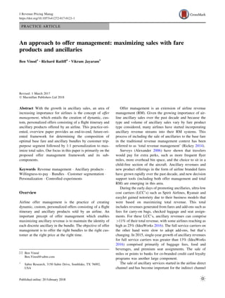 PRACTICE ARTICLE
An approach to offer management: maximizing sales with fare
products and ancillaries
Ben Vinod1 • Richard Ratliff1 • Vikram Jayaram1
Revised: 1 March 2017
Ó Macmillan Publishers Ltd 2018
Abstract With the growth in ancillary sales, an area of
increasing importance for airlines is the concept of offer
management, which entails the creation of dynamic, cus-
tom, personalized offers consisting of a ﬂight itinerary and
ancillary products offered by an airline. This practice-ori-
ented, overview paper provides an end-to-end, future-ori-
ented framework for determining the composition of
optimal base fare and ancillary bundles by customer trip-
purpose segment followed by 1:1 personalization to max-
imize total sales. Our focus in this paper is primarily on the
proposed offer management framework and its sub-
components.
Keywords Revenue management Á Ancillary products Á
Willingness-to-pay Á Bundles Á Customer segmentation Á
Personalization Á Controlled experiments
Overview
Airline offer management is the practice of creating
dynamic, custom, personalized offers consisting of a ﬂight
itinerary and ancillary products sold by an airline. An
important precept of offer management which enables
maximizing ancillary revenue is to maintain the identity of
each discrete ancillary in the bundle. The objective of offer
management is to offer the right bundles to the right cus-
tomer at the right price at the right time.
Offer management is an extension of airline revenue
management (RM). Given the growing importance of air-
line ancillary sales over the past decade and because the
type and volume of ancillary sales vary by fare product
type considered, many airlines have started incorporating
ancillary revenue streams into their RM systems. This
process of including the sale of ancillaries to the base fare
in the traditional revenue management context has been
referred to as ‘total revenue management’ (Rickey 2014).
Surveys (Alexander 2006) have shown that travelers
would pay for extra perks, such as more frequent ﬂyer
miles, more overhead bin space, and the choice to sit in a
child-free section of the aircraft. Ancillary revenues and
new product offerings in the form of airline branded fares
have grown rapidly over the past decade, and new decision
support tools (including both offer management and total
RM) are emerging in this area.
During the early days of promoting ancillaries, ultra-low
cost carriers (LCC’s) such as Spirit Airlines, Ryanair and
easyJet gained notoriety due to their business models that
were based on maximizing total revenue. This total
includes revenues generated from fares and add-ons such as
fees for carry-on bags, checked luggage and seat assign-
ments. For these LCC’s, ancillary revenues can comprise
[11% of their total revenue, with some airlines reaching as
high as 25% (IdeaWorks 2016). The full service carriers on
the other hand were slow to adopt add-ons, but that’s
changing. In 2015, single-year growth of ancillary revenues
for full service carriers was greater than 13% (IdeaWorks
2016) comprised primarily of baggage fees, food and
beverages, and premium seat assignments. The sale of
miles or points to banks for co-branded credit card loyalty
programs was another large component.
The sale of ancillary services started in the airline direct
channel and has become important for the indirect channel
& Ben Vinod
Ben.Vinod@sabre.com
1
Sabre Research, 3150 Sabre Drive, Southlake, TX 76092,
USA
J Revenue Pricing Manag
https://doi.org/10.1057/s41272-017-0121-1
 