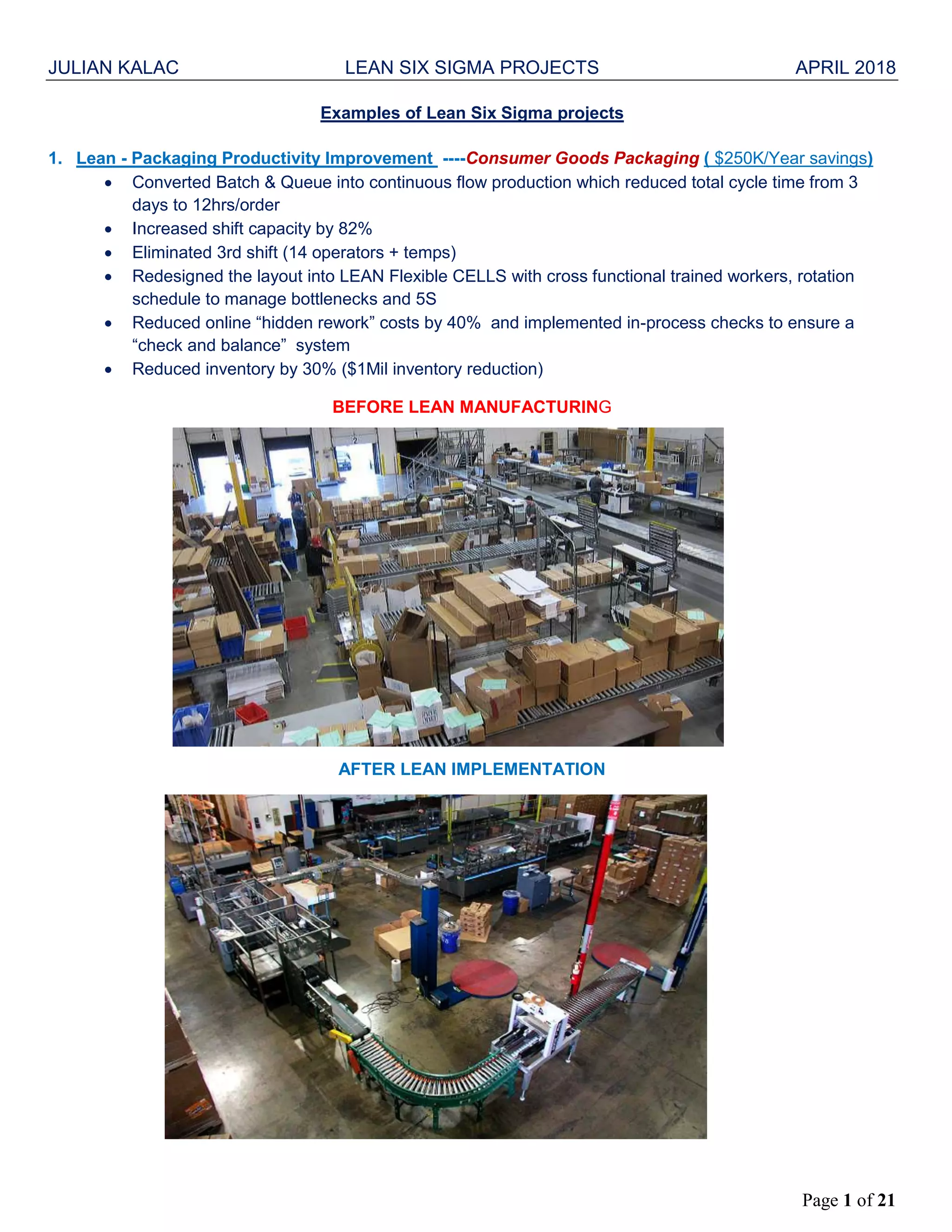 JULIAN KALAC LEAN SIX SIGMA PROJECTS APRIL 2018
Page 1 of 21
Examples of Lean Six Sigma projects
1. Lean - Packaging Productivity Improvement ----Consumer Goods Packaging ( $250K/Year savings)
 Converted Batch & Queue into continuous flow production which reduced total cycle time from 3
days to 12hrs/order
 Increased shift capacity by 82%
 Eliminated 3rd shift (14 operators + temps)
 Redesigned the layout into LEAN Flexible CELLS with cross functional trained workers, rotation
schedule to manage bottlenecks and 5S
 Reduced online “hidden rework” costs by 40% and implemented in-process checks to ensure a
“check and balance” system
 Reduced inventory by 30% ($1Mil inventory reduction)
BEFORE LEAN MANUFACTURING
AFTER LEAN IMPLEMENTATION
 