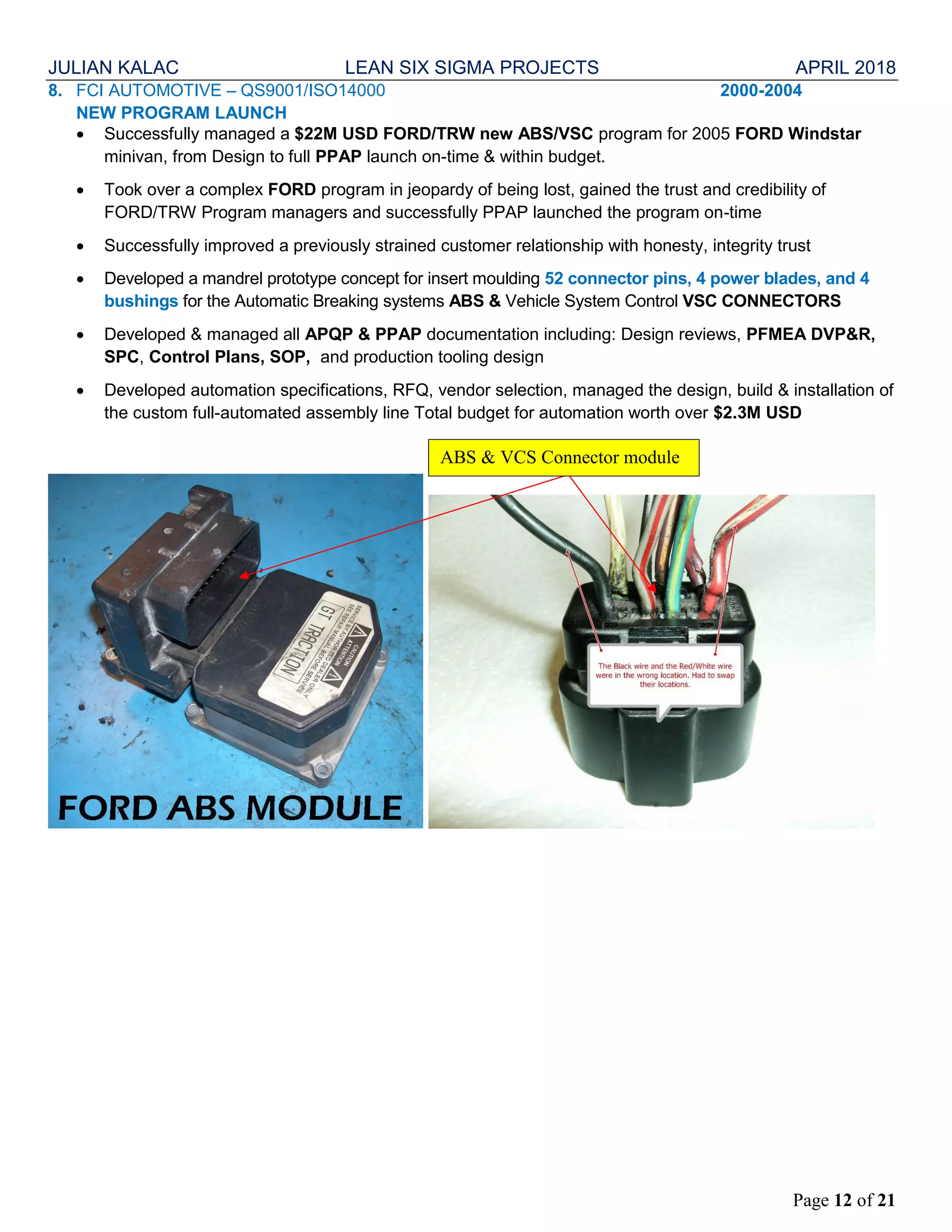 JULIAN KALAC LEAN SIX SIGMA PROJECTS APRIL 2018
Page 12 of 21
8. FCI AUTOMOTIVE – QS9001/ISO14000 2000-2004
NEW PROGRAM LAUNCH
 Successfully managed a $22M USD FORD/TRW new ABS/VSC program for 2005 FORD Windstar
minivan, from Design to full PPAP launch on-time & within budget.
 Took over a complex FORD program in jeopardy of being lost, gained the trust and credibility of
FORD/TRW Program managers and successfully PPAP launched the program on-time
 Successfully improved a previously strained customer relationship with honesty, integrity trust
 Developed a mandrel prototype concept for insert moulding 52 connector pins, 4 power blades, and 4
bushings for the Automatic Breaking systems ABS & Vehicle System Control VSC CONNECTORS
 Developed & managed all APQP & PPAP documentation including: Design reviews, PFMEA DVP&R,
SPC, Control Plans, SOP, and production tooling design
 Developed automation specifications, RFQ, vendor selection, managed the design, build & installation of
the custom full-automated assembly line Total budget for automation worth over $2.3M USD
ABS & VCS Connector module
 