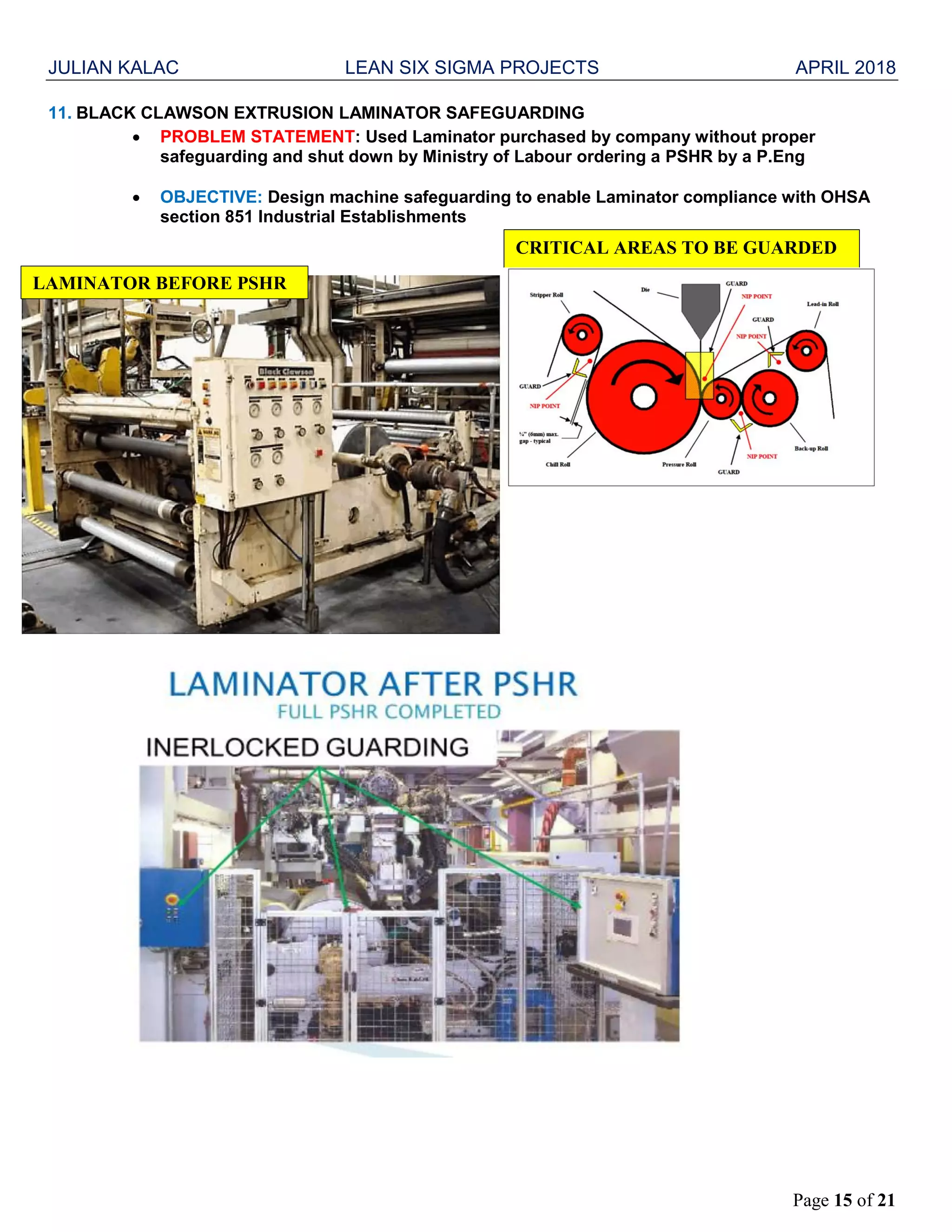JULIAN KALAC LEAN SIX SIGMA PROJECTS APRIL 2018
Page 15 of 21
11. BLACK CLAWSON EXTRUSION LAMINATOR SAFEGUARDING
 PROBLEM STATEMENT: Used Laminator purchased by company without proper
safeguarding and shut down by Ministry of Labour ordering a PSHR by a P.Eng
 OBJECTIVE: Design machine safeguarding to enable Laminator compliance with OHSA
section 851 Industrial Establishments
LAMINATOR BEFORE PSHR
CRITICAL AREAS TO BE GUARDED
 