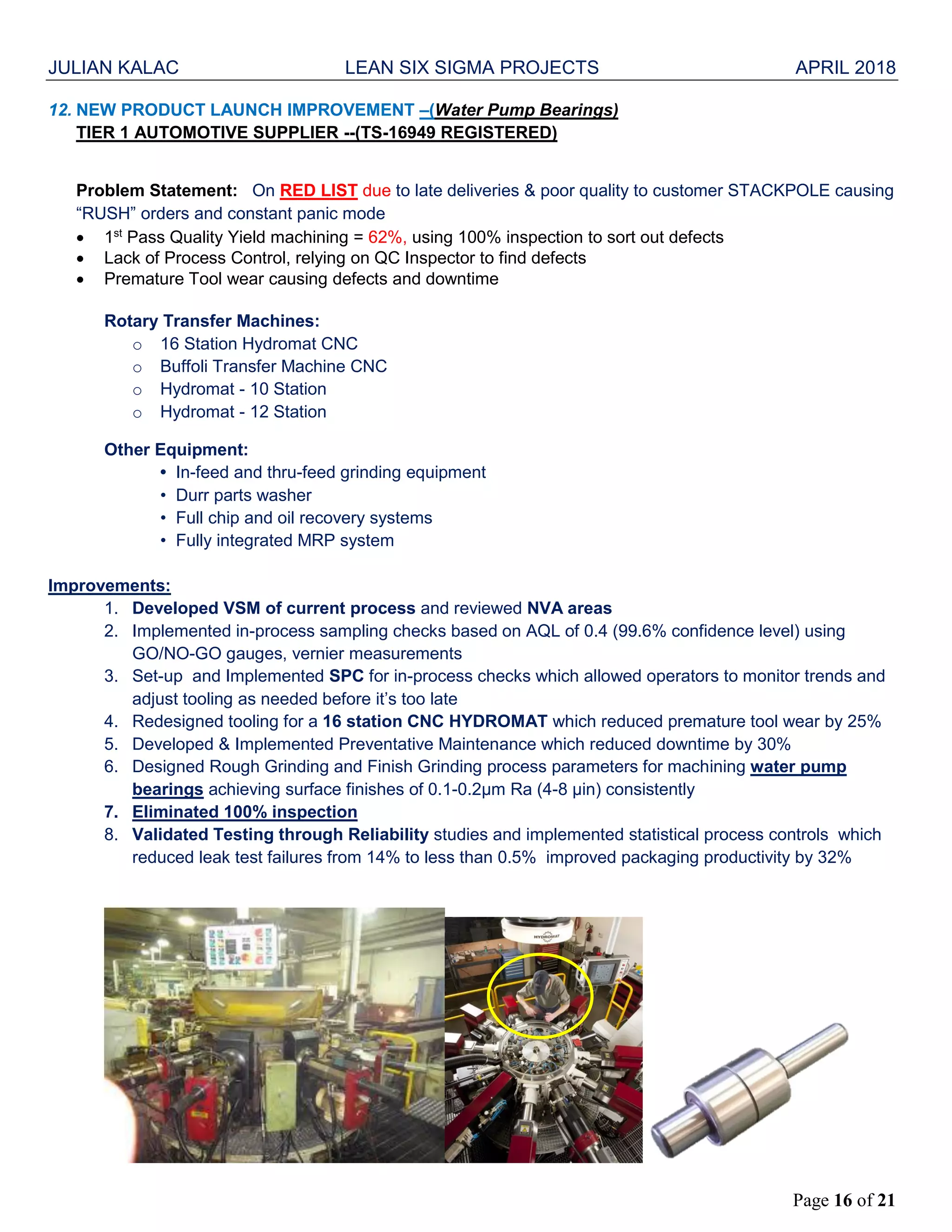 JULIAN KALAC LEAN SIX SIGMA PROJECTS APRIL 2018
Page 16 of 21
12. NEW PRODUCT LAUNCH IMPROVEMENT –(Water Pump Bearings)
TIER 1 AUTOMOTIVE SUPPLIER --(TS-16949 REGISTERED)
Problem Statement: On RED LIST due to late deliveries & poor quality to customer STACKPOLE causing
“RUSH” orders and constant panic mode
 1st
Pass Quality Yield machining = 62%, using 100% inspection to sort out defects
 Lack of Process Control, relying on QC Inspector to find defects
 Premature Tool wear causing defects and downtime
Rotary Transfer Machines:
o 16 Station Hydromat CNC
o Buffoli Transfer Machine CNC
o Hydromat - 10 Station
o Hydromat - 12 Station
Other Equipment:
• In-feed and thru-feed grinding equipment
• Durr parts washer
• Full chip and oil recovery systems
• Fully integrated MRP system
Improvements:
1. Developed VSM of current process and reviewed NVA areas
2. Implemented in-process sampling checks based on AQL of 0.4 (99.6% confidence level) using
GO/NO-GO gauges, vernier measurements
3. Set-up and Implemented SPC for in-process checks which allowed operators to monitor trends and
adjust tooling as needed before it’s too late
4. Redesigned tooling for a 16 station CNC HYDROMAT which reduced premature tool wear by 25%
5. Developed & Implemented Preventative Maintenance which reduced downtime by 30%
6. Designed Rough Grinding and Finish Grinding process parameters for machining water pump
bearings achieving surface finishes of 0.1-0.2µm Ra (4-8 µin) consistently
7. Eliminated 100% inspection
8. Validated Testing through Reliability studies and implemented statistical process controls which
reduced leak test failures from 14% to less than 0.5% improved packaging productivity by 32%
 