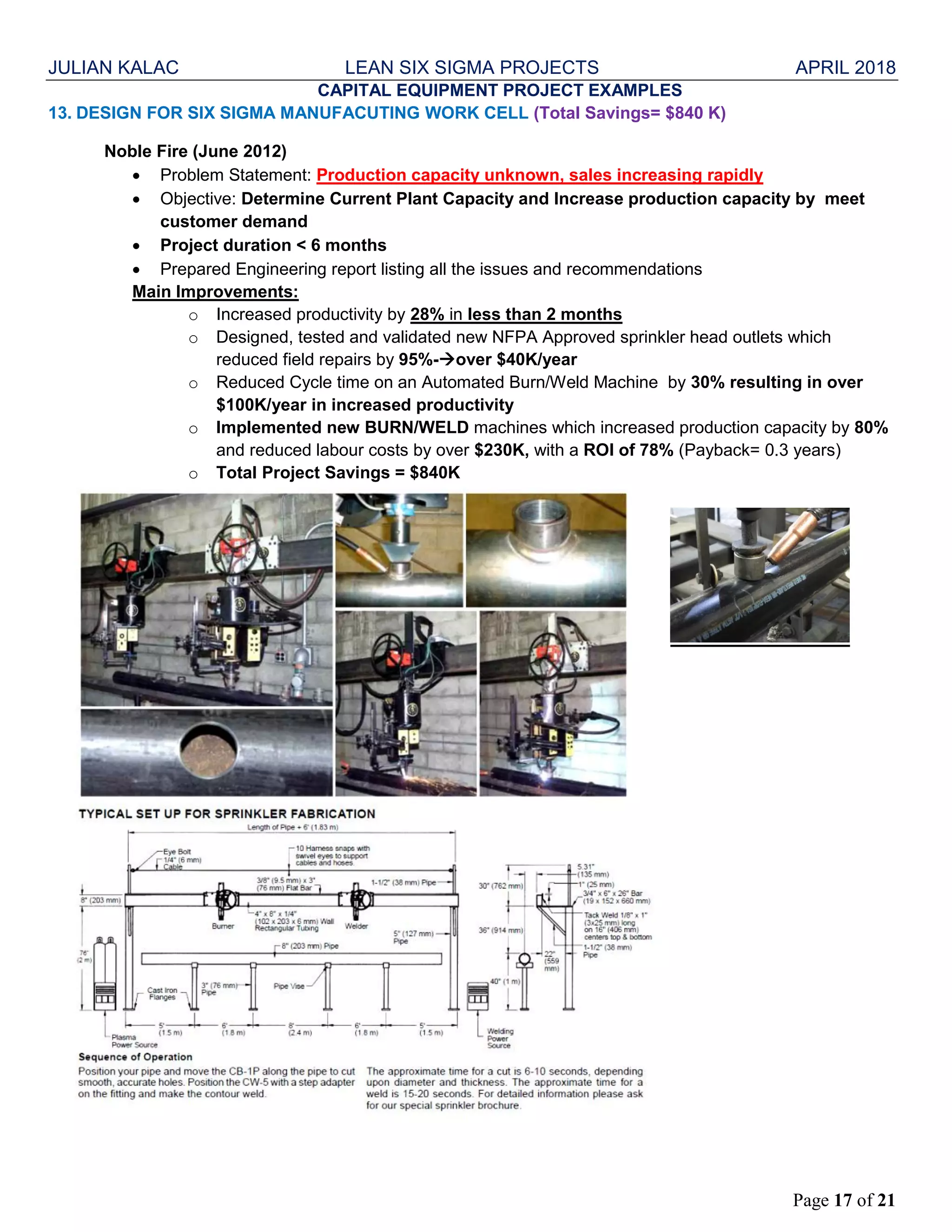 JULIAN KALAC LEAN SIX SIGMA PROJECTS APRIL 2018
Page 17 of 21
CAPITAL EQUIPMENT PROJECT EXAMPLES
13. DESIGN FOR SIX SIGMA MANUFACUTING WORK CELL (Total Savings= $840 K)
Noble Fire (June 2012)
 Problem Statement: Production capacity unknown, sales increasing rapidly
 Objective: Determine Current Plant Capacity and Increase production capacity by meet
customer demand
 Project duration < 6 months
 Prepared Engineering report listing all the issues and recommendations
Main Improvements:
o Increased productivity by 28% in less than 2 months
o Designed, tested and validated new NFPA Approved sprinkler head outlets which
reduced field repairs by 95%-over $40K/year
o Reduced Cycle time on an Automated Burn/Weld Machine by 30% resulting in over
$100K/year in increased productivity
o Implemented new BURN/WELD machines which increased production capacity by 80%
and reduced labour costs by over $230K, with a ROI of 78% (Payback= 0.3 years)
o Total Project Savings = $840K
 
