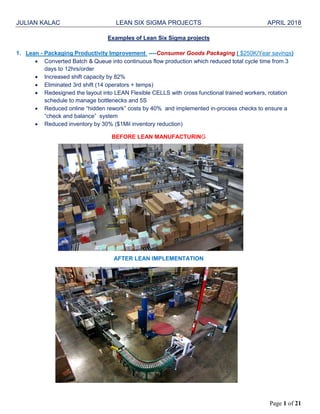 JULIAN KALAC LEAN SIX SIGMA PROJECTS APRIL 2018
Page 1 of 21
Examples of Lean Six Sigma projects
1. Lean - Packaging Productivity Improvement ----Consumer Goods Packaging ( $250K/Year savings)
 Converted Batch & Queue into continuous flow production which reduced total cycle time from 3
days to 12hrs/order
 Increased shift capacity by 82%
 Eliminated 3rd shift (14 operators + temps)
 Redesigned the layout into LEAN Flexible CELLS with cross functional trained workers, rotation
schedule to manage bottlenecks and 5S
 Reduced online “hidden rework” costs by 40% and implemented in-process checks to ensure a
“check and balance” system
 Reduced inventory by 30% ($1Mil inventory reduction)
BEFORE LEAN MANUFACTURING
AFTER LEAN IMPLEMENTATION
 