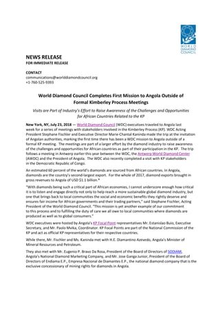 NEWS RELEASE
FOR IMMEDIATE RELEASE
CONTACT
communications@worlddiamondcouncil.org
+1-760-525-9393
World Diamond Council Completes First Mission to Angola Outside of
Formal Kimberley Process Meetings
Visits are Part of Industry’s Effort to Raise Awareness of the Challenges and Opportunities
for African Countries Related to the KP
New York, NY, July 23, 2018 — World Diamond Council (WDC) executives traveled to Angola last
week for a series of meetings with stakeholders involved in the Kimberley Process (KP). WDC Acting
President Stephane Fischler and Executive Director Marie-Chantal Kaninda made the trip at the invitation
of Angolan authorities, marking the first time there has been a WDC mission to Angola outside of a
formal KP meeting. The meetings are part of a larger effort by the diamond industry to raise awareness
of the challenges and opportunities for African countries as part of their participation in the KP. The trip
follows a meeting in Antwerp earlier this year between the WDC, the Antwerp World Diamond Center
(AWDC) and the President of Angola. The WDC also recently completed a visit with KP stakeholders
in the Democratic Republic of Congo.
An estimated 60 percent of the world’s diamonds are sourced from African countries. In Angola,
diamonds are the country’s second-largest export. For the whole of 2017, diamond exports brought in
gross revenues to Angola of USD $1.1 billion.*
“With diamonds being such a critical part of African economies, I cannot underscore enough how critical
it is to listen and engage directly not only to help reach a more sustainable global diamond industry, but
one that brings back to local communities the social and economic benefits they rightly deserve and
ensures fair income for African governments and their trading partners,” said Stephane Fischler, Acting
President of the World Diamond Council. “This mission is yet another example of our commitment
to this process and to fulfilling the duty of care we all owe to local communities where diamonds are
produced as well as to global consumers.”
WDC executives were hosted by Angola’s KP Focal Point representatives Mr. Estanislao Buio, Executive
Secretary, and Mr. Paolo Mvika, Coordinator. KP Focal Points are part of the National Commission of the
KP and act as official KP representatives for their respective countries.
While there, Mr. Fischler and Ms. Kaninda met with H.E. Diamantino Azevedo, Angola’s Minister of
Mineral Resources and Petroleum.
They also met with Mr. Eugenio P. Bravo Da Rosa, President of the Board of Directors of SODIAM,
Angola's National Diamond Marketing Company, and Mr. Jose Ganga Junior, President of the Board of
Directors of Endiama E.P., Empresa Nacional de Diamantes E.P., the national diamond company that is the
exclusive concessionary of mining rights for diamonds in Angola.
 