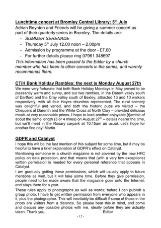 - 12 -
Lunchtime concert at Bromley Central Library: 5th July
Adrian Boynton and Friends will be giving a summer concert as
part of their quarterly series in Bromley. The details are:
- SUMMER SERENADE
- Thursday 5th
July 12.00 noon – 2.00pm
- Admission by programme at the door - £7.00
- For further details please ring 07961 348697
This information has been passed to the Editor by a church
member who has been to other concerts in the series, and warmly
recommends them.
CTiH Bank Holiday Rambles: the next is Monday August 27th
We were very fortunate that both Bank Holiday Mondays in May proved to be
pleasantly warm and sunny, and our two rambles, in the Darent valley south
of Dartford and the Cray valley south of Bexley, attracted 13 and 10 walkers
respectively, with all four Hayes churches represented. The rural scenery
was delightful and varied, and both the historic pubs we visited – the
Chequers at Darenth and the White Cross at North Cray – provided delicious
meals at very reasonable prices. I hope to lead another enjoyable [r]amble of
about the same length (3 or 4 miles) on August 27th
– details nearer the time,
but we’ll meet in the Rosary carpark at 10.15am as usual. Let’s hope for
another fine day! Martin
GDPR and Catalyst
I hope this will be the last mention of this subject for some time, but it may be
helpful to have a brief explanation of GDPR’s effect on Catalyst.
Mentioning someone in a church magazine is not covered by the new HFC
policy on data protection, and that means that (with a very few exceptions)
written permission is needed for every personal reference that appears in
Catalyst.
I am gradually getting these permissions, which will usually apply to future
mentions as well, but it will take some time. Before they give permission,
people need to be made aware that the magazine goes onto the Internet,
and stays there for a year.
These rules apply to photographs as well as words; before I can publish a
group photo, I have to get written permission from everyone who appears in
it, plus the photographer. This will inevitably be difficult if some of those in the
photo are visitors from a distance. So please bear this in mind, and come
and discuss any possible photos with me, ideally before they are actually
taken. Thank you. Editor
 