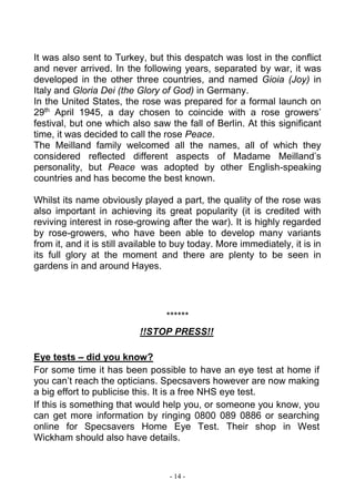 - 14 -
It was also sent to Turkey, but this despatch was lost in the conflict
and never arrived. In the following years, separated by war, it was
developed in the other three countries, and named Gioia (Joy) in
Italy and Gloria Dei (the Glory of God) in Germany.
In the United States, the rose was prepared for a formal launch on
29th
April 1945, a day chosen to coincide with a rose growers’
festival, but one which also saw the fall of Berlin. At this significant
time, it was decided to call the rose Peace.
The Meilland family welcomed all the names, all of which they
considered reflected different aspects of Madame Meilland’s
personality, but Peace was adopted by other English-speaking
countries and has become the best known.
Whilst its name obviously played a part, the quality of the rose was
also important in achieving its great popularity (it is credited with
reviving interest in rose-growing after the war). It is highly regarded
by rose-growers, who have been able to develop many variants
from it, and it is still available to buy today. More immediately, it is in
its full glory at the moment and there are plenty to be seen in
gardens in and around Hayes.
******
!!STOP PRESS!!
Eye tests – did you know?
For some time it has been possible to have an eye test at home if
you can’t reach the opticians. Specsavers however are now making
a big effort to publicise this. It is a free NHS eye test.
If this is something that would help you, or someone you know, you
can get more information by ringing 0800 089 0886 or searching
online for Specsavers Home Eye Test. Their shop in West
Wickham should also have details.
 