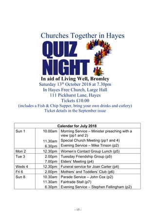 - 15 -
******
Calendar for July 2018
Sun 1 10.00am
11.30am
6.30pm
Morning Service – Minister preaching with a
view (pp1 and 2)
Special Church Meeting (pp1 and 4)
Evening Service – Mike Tinson (p2)
Mon 2 12.30pm Women’s Contact Group Lunch (p5)
Tue 3 2.00pm
7.00pm
Tuesday Friendship Group (p5)
Elders’ Meeting (p4)
Weds 4 12.30pm Funeral service for Joan Carter (p4)
Fri 6 2.00pm Mothers’ and Toddlers’ Club (p6)
Sun 8 10.30am
11.30am
6.30pm
Parade Service – John Cox (p2)
Fairtrade Stall (p7)
Evening Service – Stephen Fellingham (p2)
Churches Together in Hayes
In aid of Living Well, Bromley
Saturday 13th
October 2018 at 7.30pm
In Hayes Free Church, Large Hall
111 Pickhurst Lane, Hayes
Tickets £10.00
(includes a Fish & Chip Supper, bring your own drinks and cutlery)
Ticket details in the September issue
 