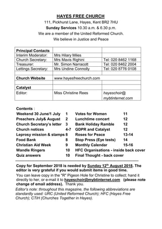 HAYES FREE CHURCH
111, Pickhurst Lane, Hayes, Kent BR2 7HU
Sunday Services 10.30 a.m. & 6.30 p.m.
We are a member of the United Reformed Church.
We believe in Justice and Peace
Principal Contacts
Interim Moderator: Mrs Hilary Miles
Church Secretary: Mrs Mavis Righini Tel: 020 8462 1168
Treasurer: Mr. Simon Narracott Tel: 020 8462 2004
Lettings Secretary: Mrs Undine Connolly Tel: 020 8776 0108
Church Website www.hayesfreechurch.com
Catalyst
Editor: Miss Christine Rees hayeschoir@
mybtinternet.com
Contents :
Weekend 30 June/1 July 1 Votes for Women 11
Preachers July& August 2 Lunchtime concert 12
Church Secretary’s letter 3 Bank Holiday Ramble 12
Church notices 4-7 GDPR and Catalyst 12
Leprosy mission & stamps 8 Roses for Peace 13-14
Food Bank 8 Stop Press (Eye tests) 14
Christian Aid Week 9 Monthly Calendar 15-16
Wandle Ringers 10 HFC Organisations - inside back cover
Quiz answers 10 Final Thought - back cover
-------------------------------------------------------------------------------------------------
Copy for September 2018 is needed by Sunday 12th
August 2018. The
editor is very grateful if you would submit items in good time.
You can leave copy in the "R" Pigeon Hole for Christine to collect; hand it
directly to her, or e-mail it to hayeschoir@mybtinternet.com (please note
change of email address). Thank you.
Editor’s note: throughout this magazine, the following abbreviations are
standardly used: URC (United Reformed Church); HFC (Hayes Free
Church); CTiH (Churches Together in Hayes).
 