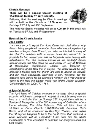 - 4 -
Church Meetings
There will be a special Church meeting at
11.30am on Sunday 1st July (see p1).
Following that, the next regular Church meetings
will be held in the Church at 12.00 noon on
Sundays 22nd
July and 23rd
September.
The next two Elders' meetings will be at 7.00 pm in the small hall
on Tuesdays 3rd
July and 4th
September.
News of the Church Family
Joan Carter
I am very sorry to report that Joan Carter has died after a long
illness. Many people will remember Joan, who was a long-standing
member of Hayes Free Church, and who contributed to many of
the church’s activities until in recent times this ceased to be
possible for her. Indeed she was so frequently seen helping with
refreshments that she became known as the tea-lady! Joan’s
funeral service will take place on Wednesday 4th
July at 12.30pm
at Beckenham Crematorium, Elmers End, followed by
refreshments at the New Inn, in Hayes. The family would be very
pleased if friends from the church are able to attend the service
and join them afterwards. Everyone is very welcome, but the
caterers have asked for an estimated number, so if you intend to
come to the New Inn please would you inform Joan’s daughter,
Christine Balls, on 0208 777 1764.
A Special Service
The April issue of Catalyst included a message about a special
occasion which was coming up in August. It is not far away now, so
here is a reminder that on Sunday 26th
August there will be a
Service of Recognition of the 50th
Anniversary of Ordination of our
former Minister, Rev John Robinson. This will take place at
10.30am at Christ Church (URC/Methodist), Braunton, North
Devon, and will be conducted by Rev Bryn Thomas. John writes
that “If anyone happens to be in the South West that weekend, a
warm welcome will be extended.” I am sure that the whole
membership of HFC would like to send him our congratulations and
best wishes.
 