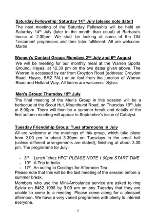 - 5 -
Saturday Fellowship: Saturday 14th July [please note date!]
The next meeting of the Saturday Fellowship will be held on
Saturday 14th
July (later in the month than usual) at Barbara’s
house at 2.30pm. We shall be looking at some of the Old
Testament prophecies and their later fulfilment. All are welcome.
Martin
Women's Contact Group: Mondays 2nd July and 6th August
We will be meeting for our monthly meal at the Warren Sports
Ground, Hayes, at 12.30 pm on the two dates given above. The
Warren is accessed by car from Croydon Road (address: Croydon
Road, Hayes, BR2 7AL) or on foot from the junction of Warren
Road and Holland Way. All ladies are welcome. Sylvia
Men's Group: Thursday 19th July
The final meeting of the Men’s Group in this session will be a
barbecue at the Scout Hut, Mounthurst Road, on Thursday 19th
July
at 8.00pm. There will then be a summer break and details of the
first autumn meeting will appear in September’s issue of Catalyst.
Tuesday Friendship Group: Tues afternoons in July
All are welcome at the meetings of this group, which take place
from 2.00 pm to about 3.30pm on Tuesdays in the small hall
(unless different arrangements are stated), finishing at about 3.30
pm. The programme for July:
- 3rd
Lunch “chez HFC” PLEASE NOTE 1.00pm START TIME
- 10th
A Trip to India
- 17th
An outing to Coolings for Afternoon Tea.
Please note that this will be the last meeting of the session before a
summer break.
Members who use the Mini-Ambulance service are asked to ring
Sylvia on 8462 1938 by 9.00 am on any Tuesday that they are
unable to come to a meeting. Please come along for a pleasant
afternoon. We have a very varied programme with plenty to interest
everyone.
 