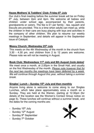 - 6 -
Hayes Mothers' & Toddlers' Club: Friday 6th July
Our club’s final meeting before the summer break will be on Friday
6th
July, between 2pm and 4pm. We welcome all babies and
children under school age, accompanied by their parents,
grandparents or carers. The fee is £1 per family - tea, squash and
biscuits are provided. This is a time when adults can meet up, while
the children in their care are busy playing with toys and activities in
the company of other children. We plan to resume our weekly
meetings in September, and details will appear in the September
issue of Catalyst.
Messy Church: Wednesday 25th July
This meets on the 4th Wednesday of the month in the church from
3.30 - 4.30 pm, and children from 2 to 12 years are welcome.
Please note we will not be meeting in August.
Book Club: Wednesdays 11th July and 8th August [note dates]
We meet once a month, at 2.00pm in the Small Hall, and usually
on the first Wednesday of the month. Please note however that for
the next two months the meetings have been deferred by a week.
We will continue through August this year, without taking a summer
break.
Singles’ Lunch – Sunday 15th July and then monthly
Anyone living alone is welcome to come along to our Singles
Lunches, which take place approximately once a month on a
Sunday. They are held at the Warren, starting at 12.30pm (for
details of the location see the Women’s Contact Group notice on
page 5). These lunches will continue without a summer break, and
the dates for the coming months are:
- Sunday 15th
July
- Sunday 12th
August
- Sunday 9th
September
- Sunday 7th
October
 